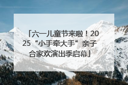 六一儿童节来啦！2025“小手牵大手”亲子合家欢演出季启幕