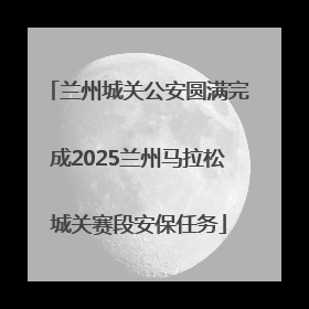 兰州城关公安圆满完成2025兰州马拉松城关赛段安保任务