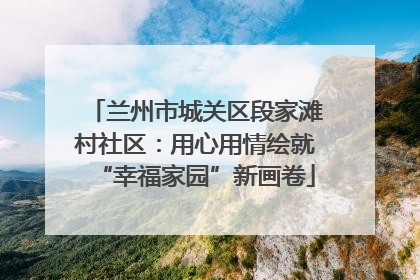 兰州市城关区段家滩村社区：用心用情绘就“幸福家园”新画卷