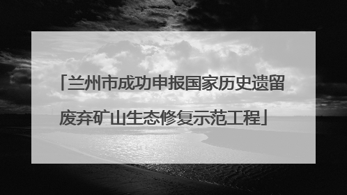 兰州市成功申报国家历史遗留废弃矿山生态修复示范工程