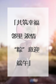 共筑幸福邻里 浓情“粽”意迎端午