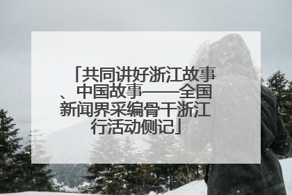 共同讲好浙江故事、中国故事——全国新闻界采编骨干浙江行活动侧记