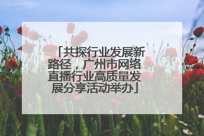 共探行业发展新路径，广州市网络直播行业高质量发展分享活动举办