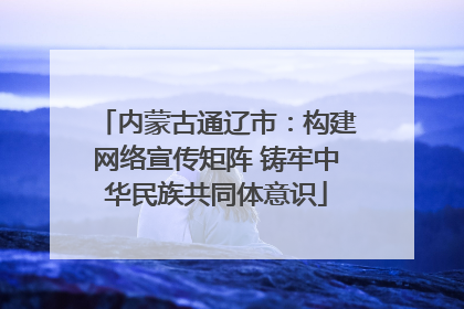 内蒙古通辽市：构建网络宣传矩阵 铸牢中华民族共同体意识