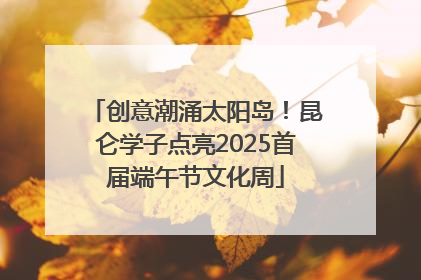创意潮涌太阳岛！昆仑学子点亮2025首届端午节文化周