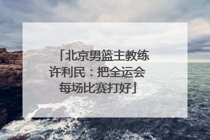 北京男篮主教练许利民：把全运会每场比赛打好