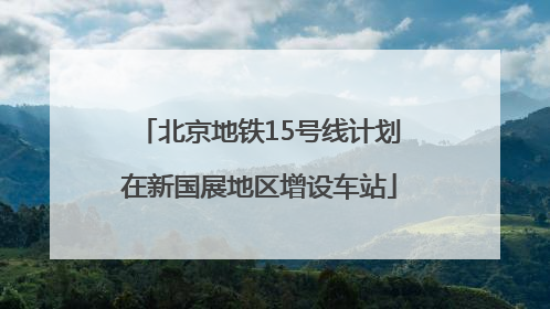 北京地铁15号线计划在新国展地区增设车站