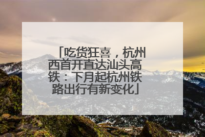 吃货狂喜，杭州西首开直达汕头高铁：下月起杭州铁路出行有新变化