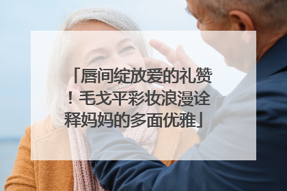唇间绽放爱的礼赞！毛戈平彩妆浪漫诠释妈妈的多面优雅