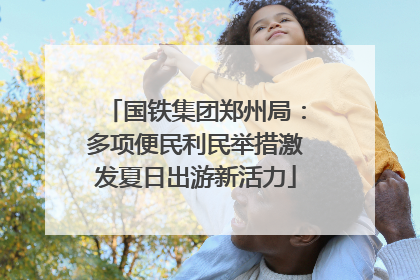 国铁集团郑州局：多项便民利民举措激发夏日出游新活力