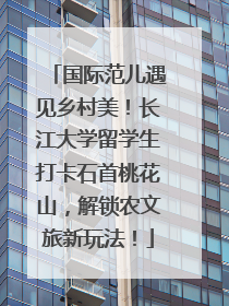 国际范儿遇见乡村美！长江大学留学生打卡石首桃花山，解锁农文旅新玩法！