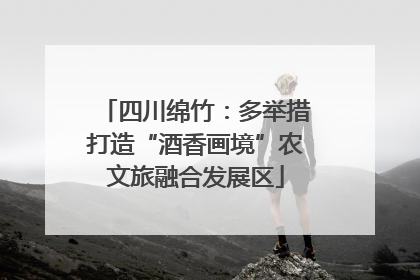 四川绵竹：多举措打造“酒香画境”农文旅融合发展区