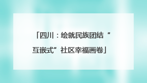 四川：绘就民族团结“互嵌式”社区幸福画卷