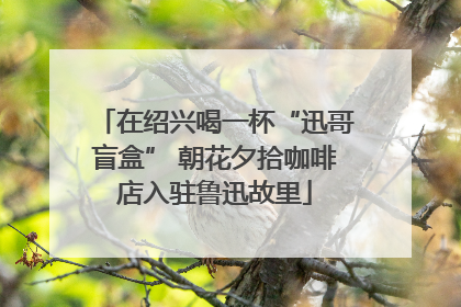 在绍兴喝一杯“迅哥盲盒” 朝花夕拾咖啡店入驻鲁迅故里