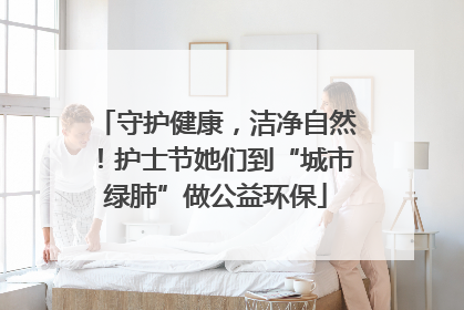 守护健康，洁净自然！护士节她们到“城市绿肺”做公益环保