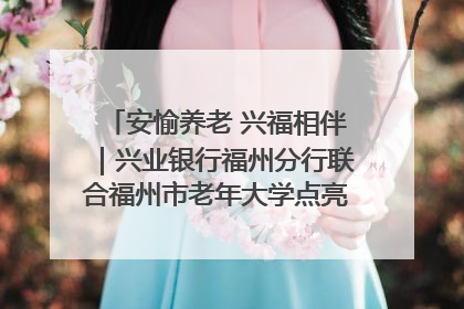 安愉养老 兴福相伴｜兴业银行福州分行联合福州市老年大学点亮安愉文化生活
