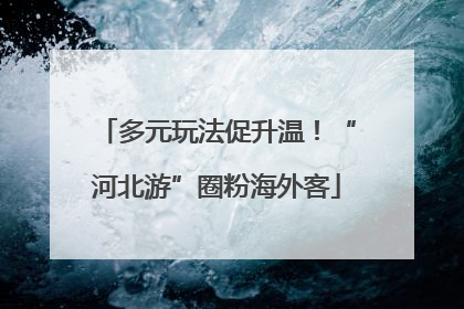 多元玩法促升温！“河北游”圈粉海外客