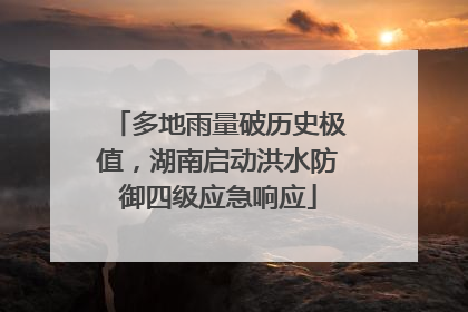 多地雨量破历史极值，湖南启动洪水防御四级应急响应