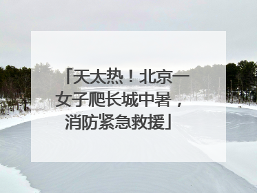天太热！北京一女子爬长城中暑，消防紧急救援
