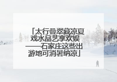 太行叠翠藏凉夏 戏水品艺享欢娱——石家庄这些出游地可消暑纳凉