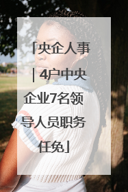央企人事｜4户中央企业7名领导人员职务任免