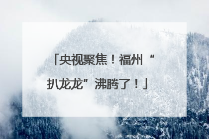央视聚焦！福州“扒龙龙”沸腾了！