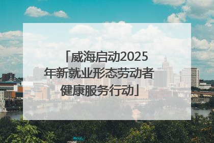 威海启动2025年新就业形态劳动者健康服务行动