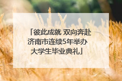 彼此成就 双向奔赴 济南市连续5年举办大学生毕业典礼