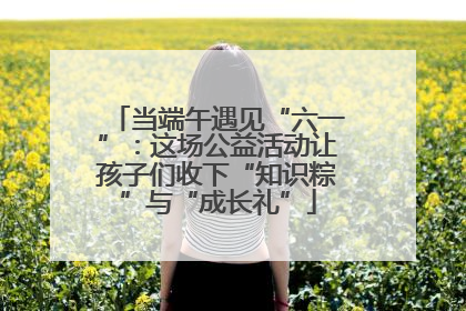 当端午遇见“六一”：这场公益活动让孩子们收下“知识粽”与“成长礼”