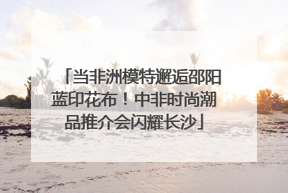 当非洲模特邂逅邵阳蓝印花布！中非时尚潮品推介会闪耀长沙