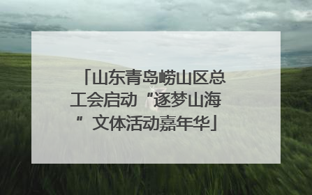 山东青岛崂山区总工会启动“逐梦山海”文体活动嘉年华