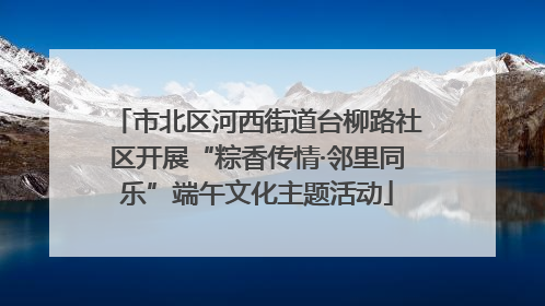 市北区河西街道台柳路社区开展“粽香传情·邻里同乐”端午文化主题活动