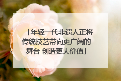 年轻一代非遗人正将传统技艺带向更广阔的舞台 创造更大价值