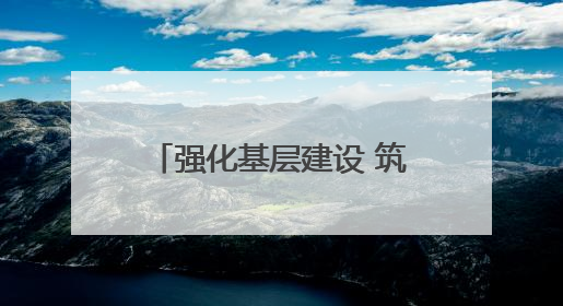 强化基层建设 筑牢高质量发展根基