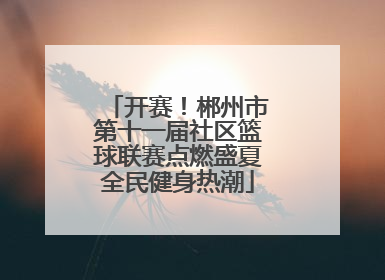 开赛！郴州市第十一届社区篮球联赛点燃盛夏全民健身热潮