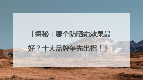 揭秘：哪个防晒霜效果最好？十大品牌争先出招！