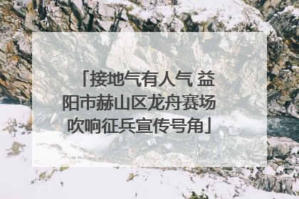接地气有人气 益阳市赫山区龙舟赛场吹响征兵宣传号角