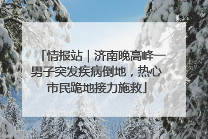 情报站｜济南晚高峰一男子突发疾病倒地，热心市民跪地接力施救