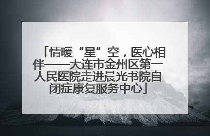情暖“星”空，医心相伴——大连市金州区第一人民医院走进晨光书院自闭症康复服务中心