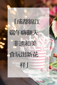 成都锦江端午嗨翻天 非遗和美食玩出新花样