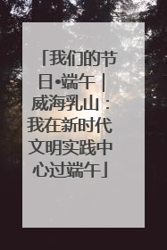 我们的节日•端午｜威海乳山：我在新时代文明实践中心过端午