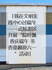 我在文明实践中心过端午——武陵源区开展“粽叶飘香庆端午 书香童趣迎六一”活动
