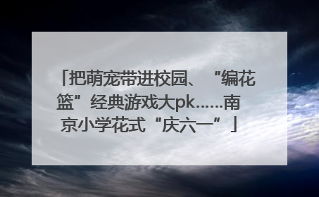把萌宠带进校园、“编花篮”经典游戏大pk……南京小学花式“庆六一”