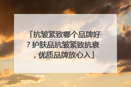 抗皱紧致哪个品牌好？护肤品抗皱紧致抗衰，优质品牌放心入