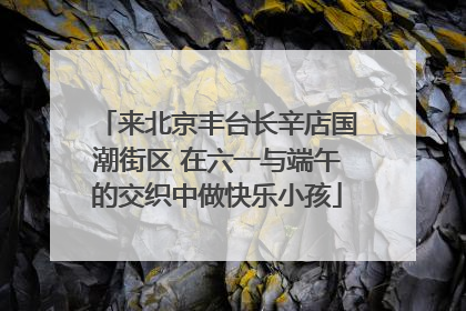 来北京丰台长辛店国潮街区 在六一与端午的交织中做快乐小孩