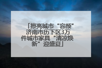擦亮城市“容颜” 济南市历下区3万件城市家具“清凉焕新”迎盛夏