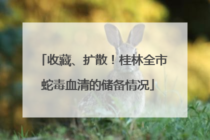 收藏、扩散！桂林全市蛇毒血清的储备情况