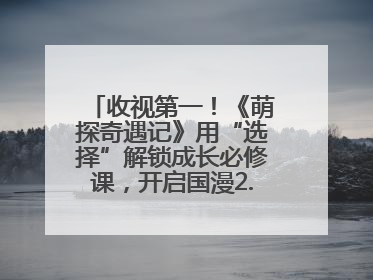 收视第一！《萌探奇遇记》用“选择”解锁成长必修课，开启国漫2.0版本