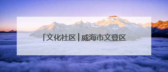 文化社区│威海市文登区东城社区：文化“引擎”驱动 幸福社区“加速跑”