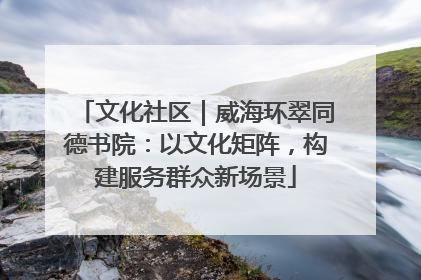 文化社区｜威海环翠同德书院：以文化矩阵，构建服务群众新场景